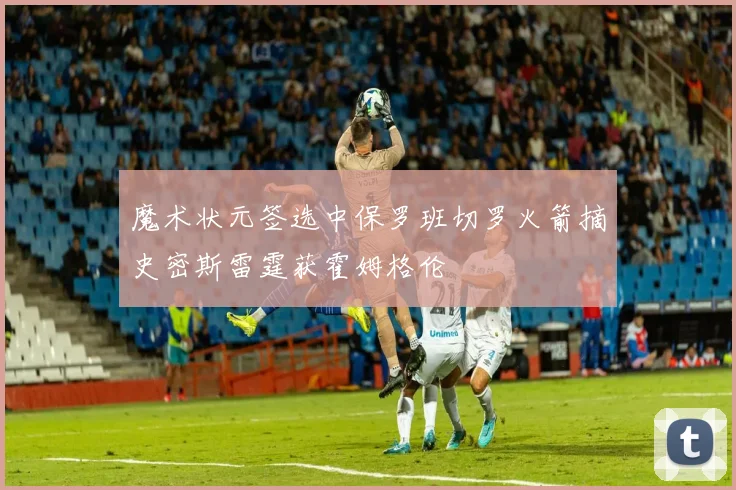 魔术状元签选中保罗班切罗火箭摘史密斯雷霆获霍姆格伦
