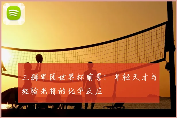三狮军团世界杯前景:年轻天才与经验老将的化学反应