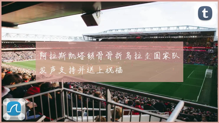阿拉斯凯塔锁骨骨折乌拉圭国家队发声支持并送上祝福