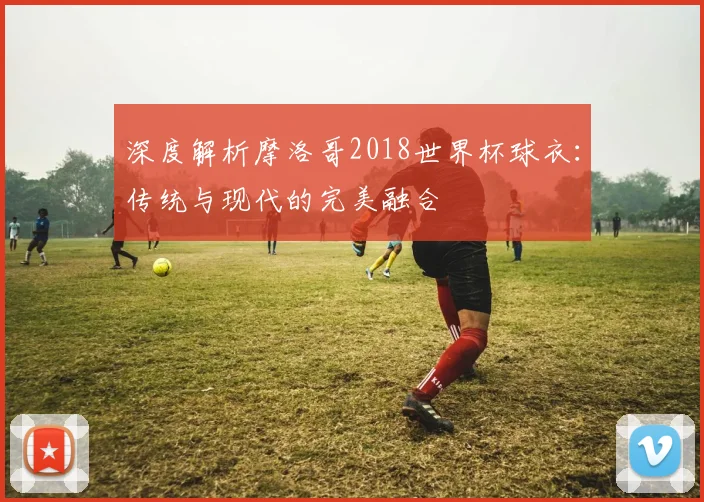 深度解析摩洛哥2018世界杯球衣：传统与现代的完美融合