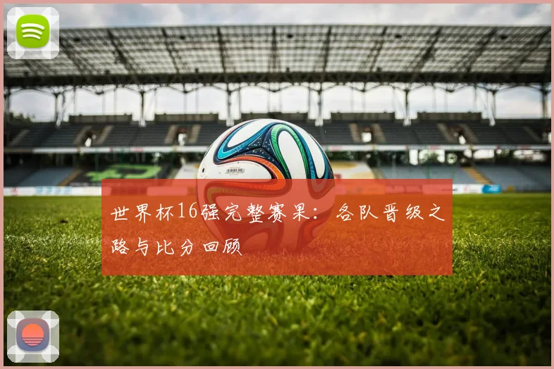 世界杯16强完整赛果:各队晋级之路与比分回顾