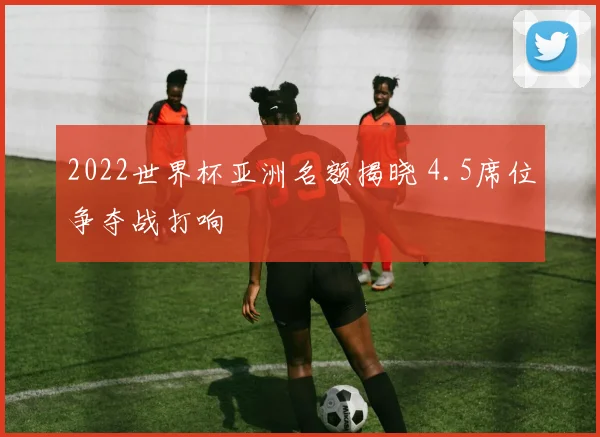 2022世界杯亚洲名额揭晓 4.5席位争夺战打响