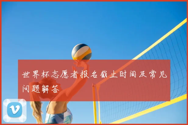 世界杯志愿者报名截止时间及常见问题解答