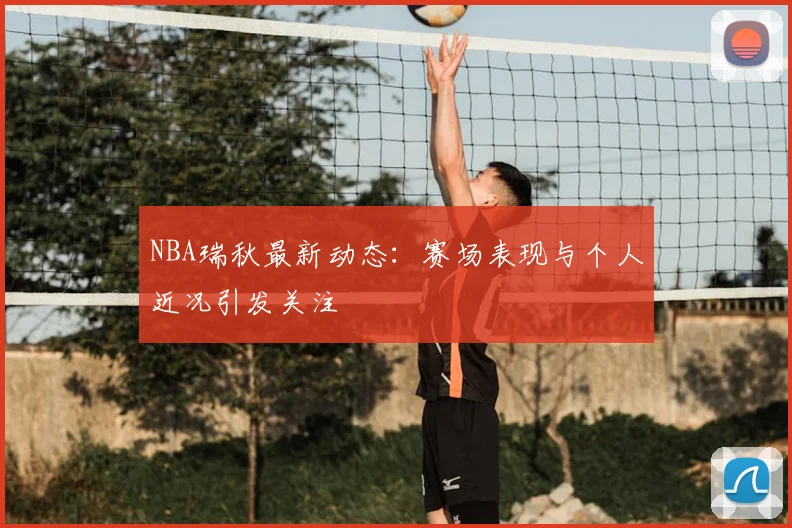 NBA瑞秋最新动态:赛场表现与个人近况引发关注