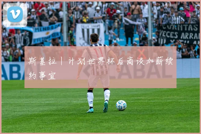 斯基拉丨计划世界杯后商谈加薪续约事宜