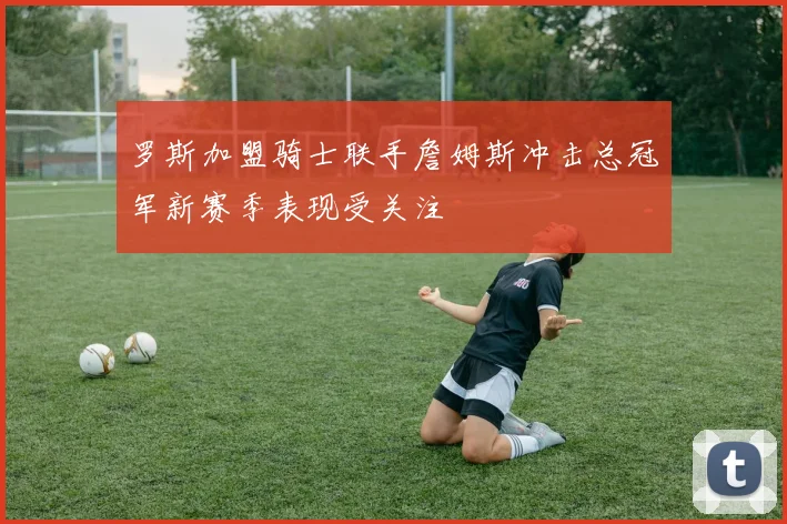 罗斯加盟骑士联手詹姆斯冲击总冠军新赛季表现受关注