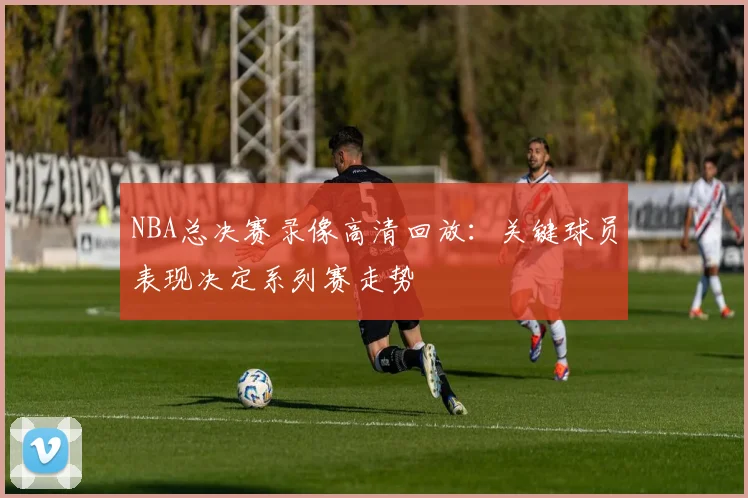 NBA总决赛录像高清回放：关键球员表现决定系列赛走势