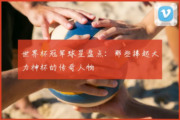 世界杯冠军球星盘点:那些捧起大力神杯的传奇人物