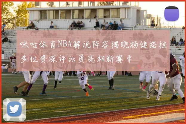咪咕体育NBA解说阵容揭晓杨健搭档多位资深评论员亮相新赛季