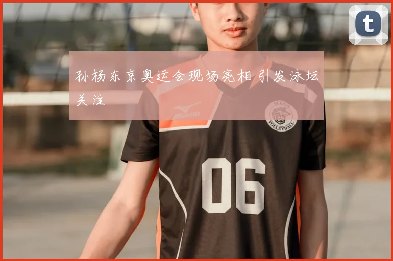 孙杨东京奥运会现场亮相 引发泳坛关注
