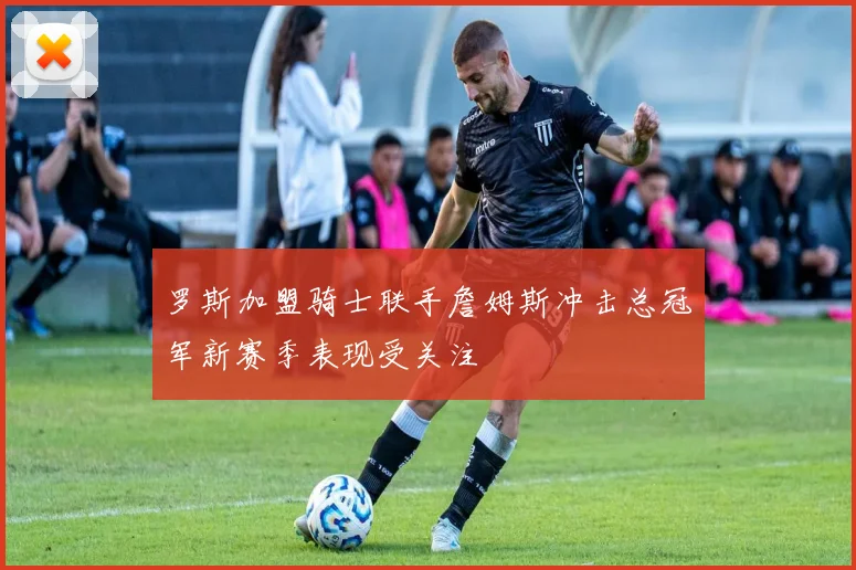 罗斯加盟骑士联手詹姆斯冲击总冠军新赛季表现受关注