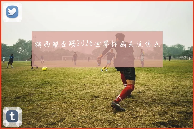 梅西能否踢2026世界杯成关注焦点