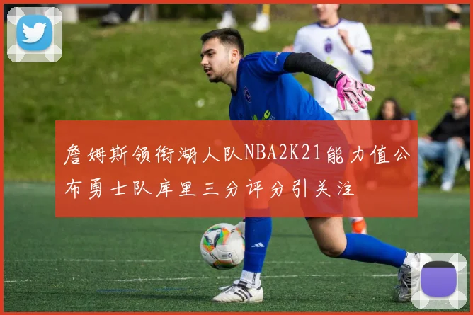 詹姆斯领衔湖人队NBA2K21能力值公布勇士队库里三分评分引关注