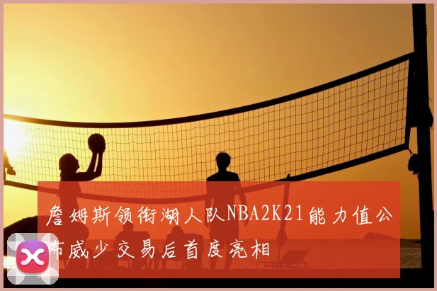 詹姆斯领衔湖人队NBA2K21能力值公布威少交易后首度亮相