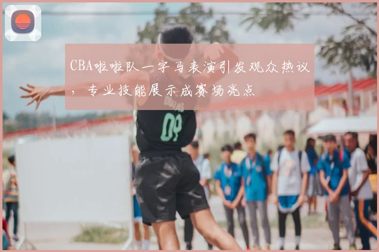 CBA啦啦队一字马表演引发观众热议，专业技能展示成赛场亮点