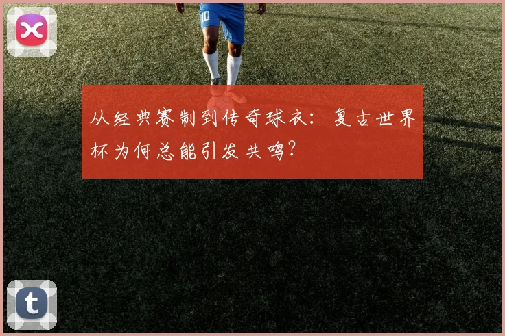 从经典赛制到传奇球衣:复古世界杯为何总能引发共鸣?