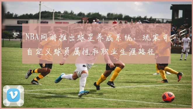 NBA网游推出球星养成系统，玩家可自定义球员属性和职业生涯路径