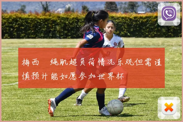 梅西腘绳肌超负荷情况乐观但需谨慎预计能如愿参加世界杯