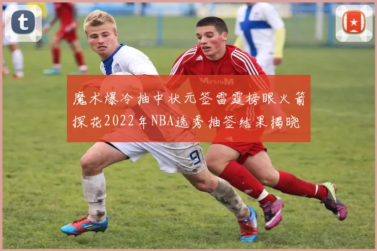 魔术爆冷抽中状元签雷霆榜眼火箭探花2022年NBA选秀抽签结果揭晓