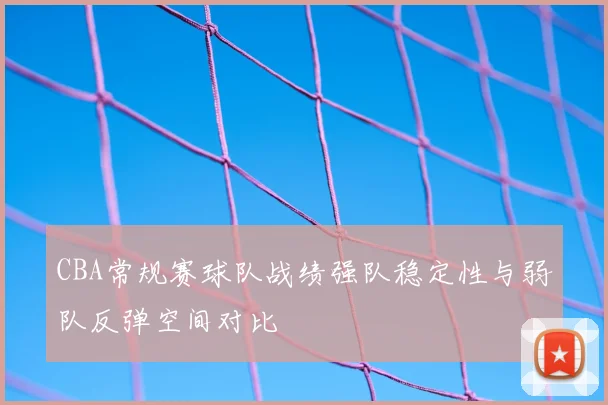 CBA常规赛球队战绩强队稳定性与弱队反弹空间对比