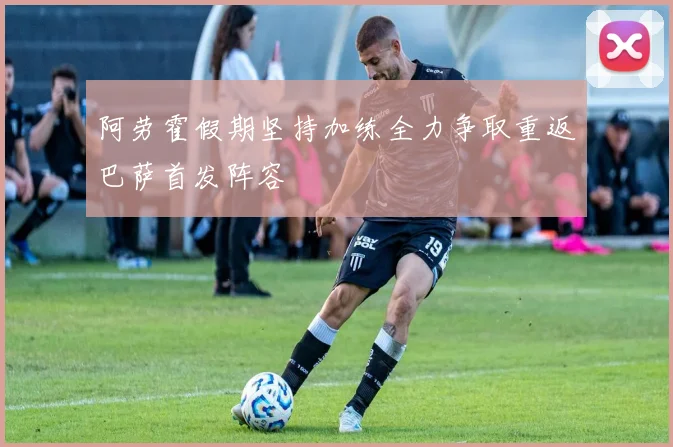 阿劳霍假期坚持加练全力争取重返巴萨首发阵容