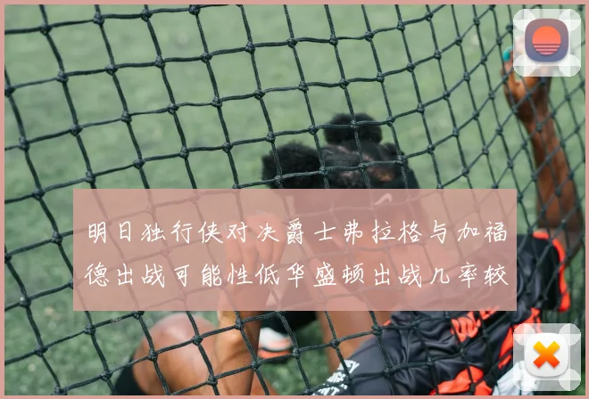 明日独行侠对决爵士弗拉格与加福德出战可能性低华盛顿出战几率较高