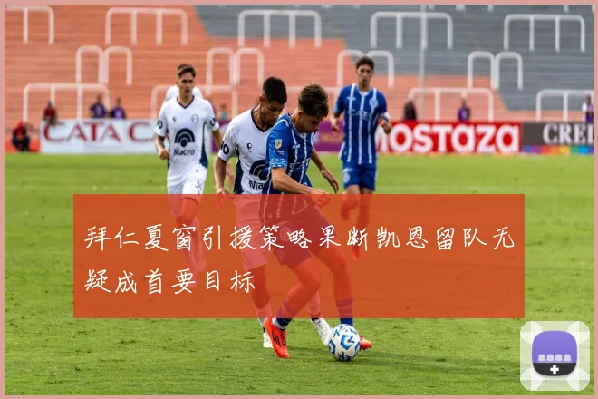 拜仁夏窗引援策略果断凯恩留队无疑成首要目标