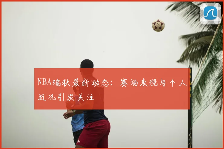 NBA瑞秋最新动态：赛场表现与个人近况引发关注