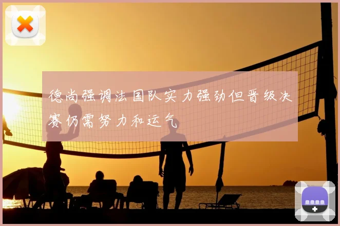 德尚强调法国队实力强劲但晋级决赛仍需努力和运气