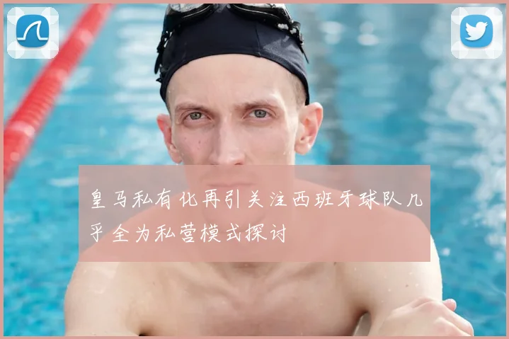 皇马私有化再引关注西班牙球队几乎全为私营模式探讨