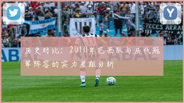 历史对比：2010年巴西队与历代冠军阵容的实力差距分析
