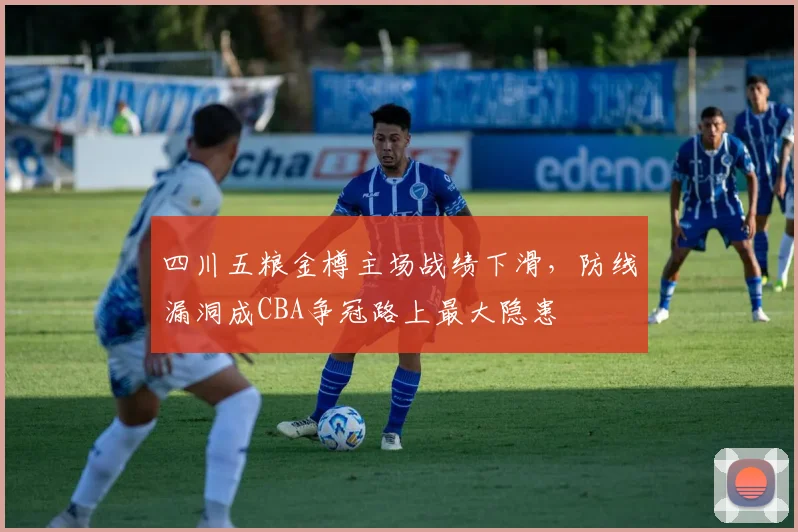 四川五粮金樽主场战绩下滑，防线漏洞成CBA争冠路上最大隐患