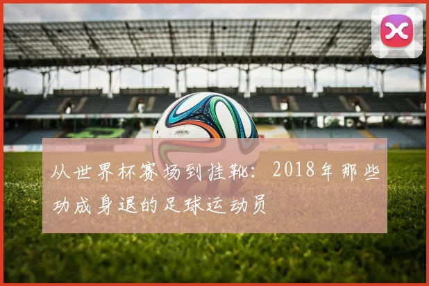 从世界杯赛场到挂靴：2018年那些功成身退的足球运动员