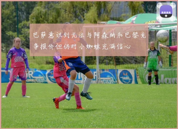 巴萨意识到无法与阿森纳和巴黎竞争报价但仍对小蜘蛛充满信心