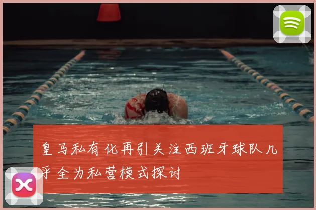 皇马私有化再引关注西班牙球队几乎全为私营模式探讨