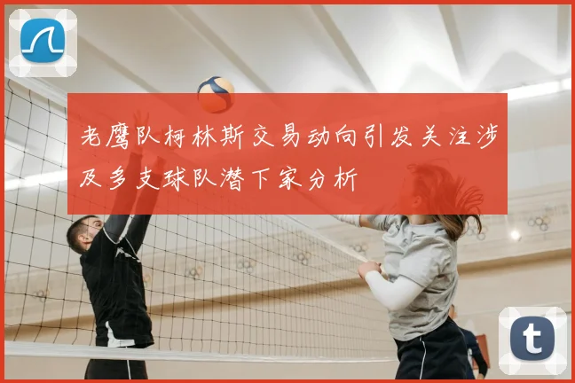 老鹰队柯林斯交易动向引发关注涉及多支球队潜下家分析