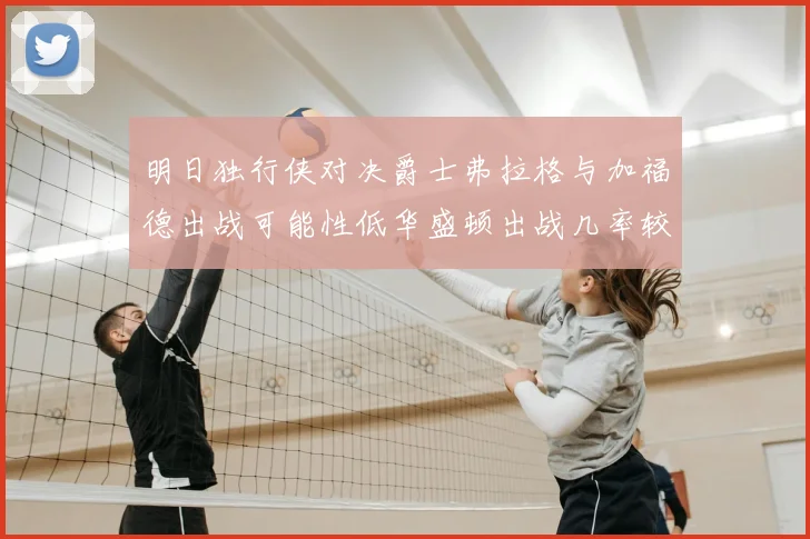 明日独行侠对决爵士弗拉格与加福德出战可能性低华盛顿出战几率较高