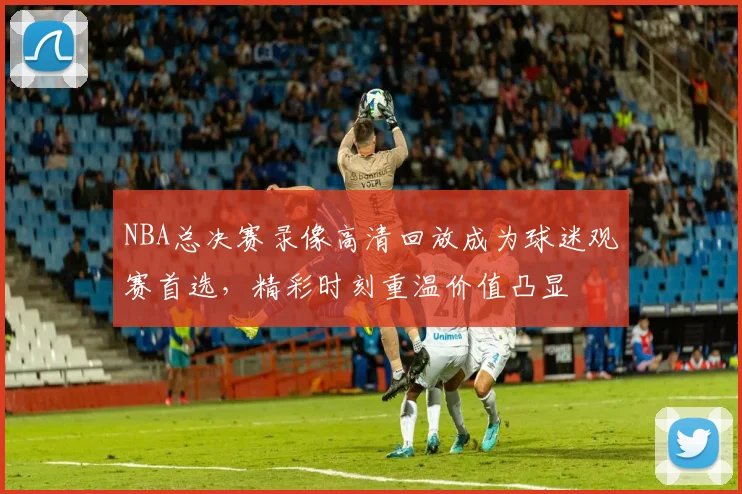 NBA总决赛录像高清回放成为球迷观赛首选,精彩时刻重温价值凸显