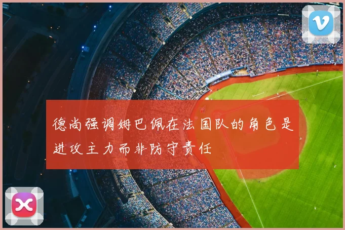 德尚强调姆巴佩在法国队的角色是进攻主力而非防守责任