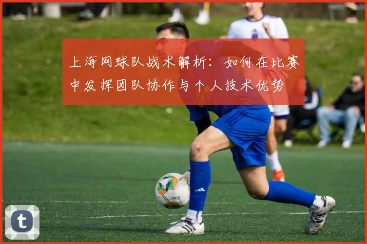 上海网球队战术解析：如何在比赛中发挥团队协作与个人技术优势