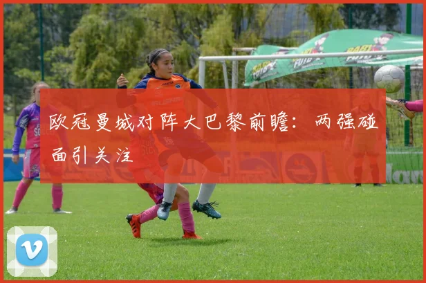 欧冠曼城对阵大巴黎前瞻：两强碰面引关注