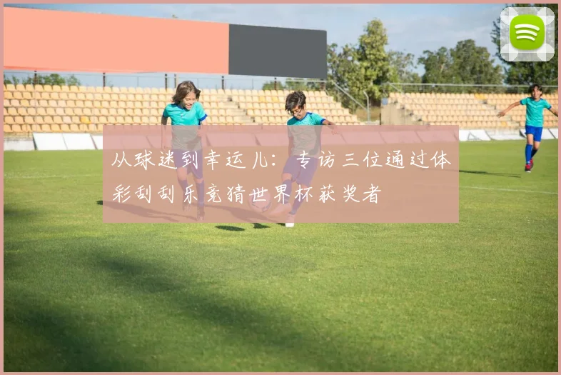 从球迷到幸运儿：专访三位通过体彩刮刮乐竞猜世界杯获奖者