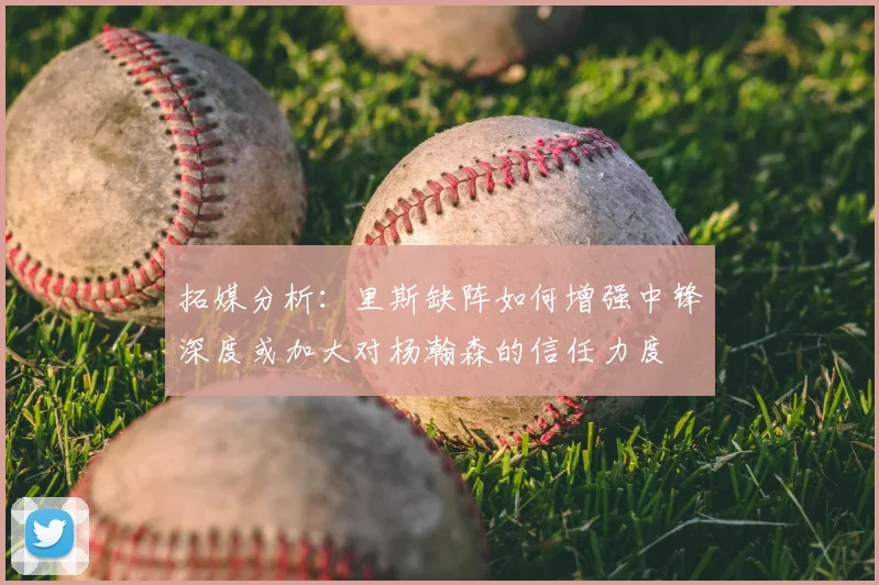 拓媒分析:里斯缺阵如何增强中锋深度或加大对杨瀚森的信任力度