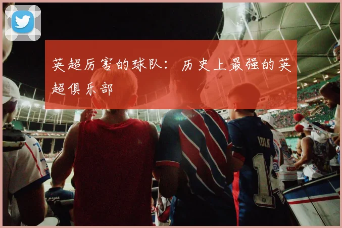 英超厉害的球队：历史上最强的英超俱乐部