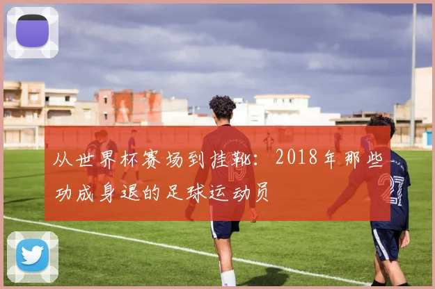 从世界杯赛场到挂靴：2018年那些功成身退的足球运动员