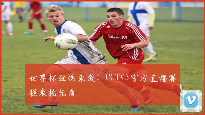 世界杯狂热来袭！CCTV5官方直播赛程表抢先看