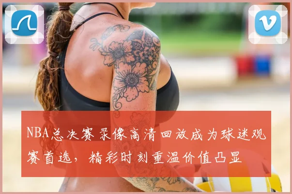 NBA总决赛录像高清回放成为球迷观赛首选，精彩时刻重温价值凸显