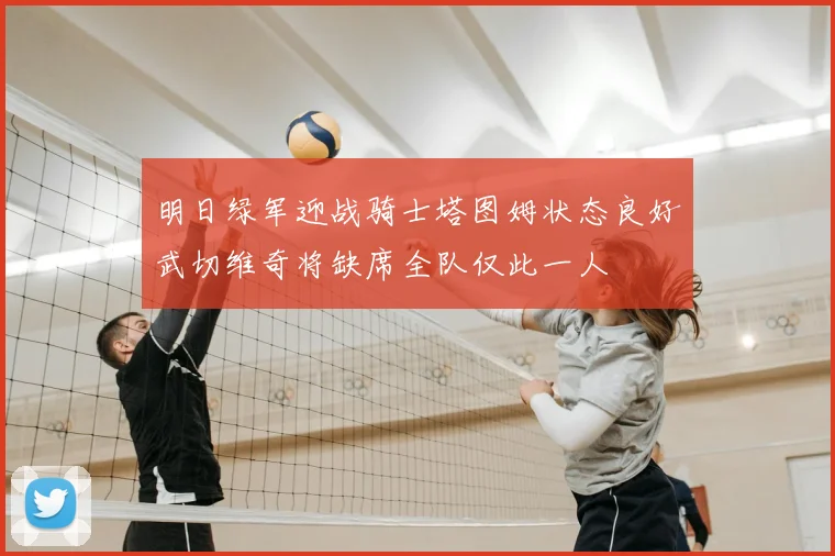 明日绿军迎战骑士塔图姆状态良好武切维奇将缺席全队仅此一人