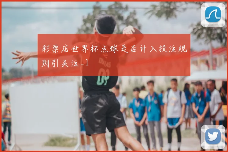 彩票店世界杯点球是否计入投注规则引关注_1