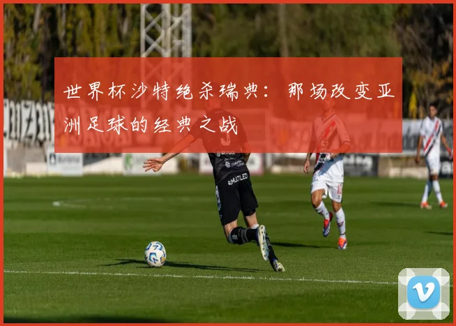 世界杯沙特绝杀瑞典:那场改变亚洲足球的经典之战